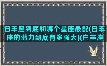 白羊座到底和哪个星座最配(白羊座的潜力到底有多强大)(白羊座和哪个星座最配在一起)