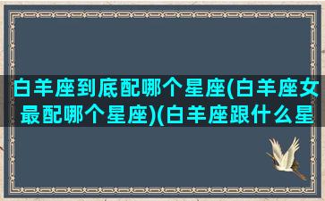 白羊座到底配哪个星座(白羊座女最配哪个星座)(白羊座跟什么星座女生最配)