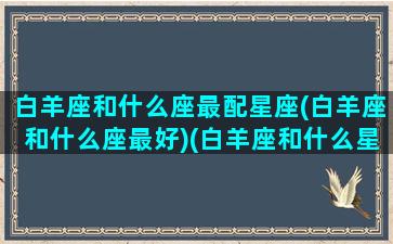 白羊座和什么座最配星座(白羊座和什么座最好)(白羊座和什么星座最般配)