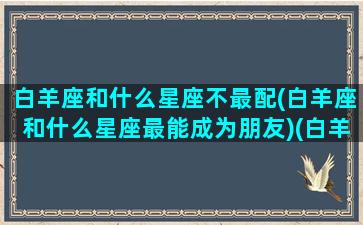 白羊座和什么星座不最配(白羊座和什么星座最能成为朋友)(白羊座和什么星座不合得来)