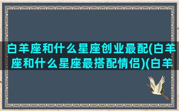 白羊座和什么星座创业最配(白羊座和什么星座最搭配情侣)(白羊座最佳合作伙伴)