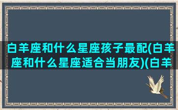 白羊座和什么星座孩子最配(白羊座和什么星座适合当朋友)(白羊座和什么星座是天生的一对)