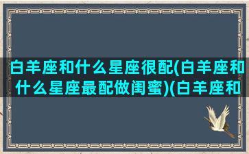 白羊座和什么星座很配(白羊座和什么星座最配做闺蜜)(白羊座和什么星座配对最合适)