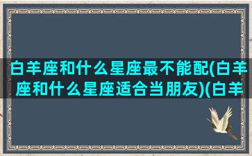 白羊座和什么星座最不能配(白羊座和什么星座适合当朋友)(白羊座和什么座最不配夫妻)