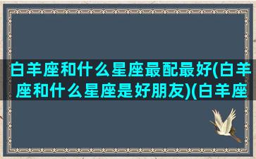 白羊座和什么星座最配最好(白羊座和什么星座是好朋友)(白羊座和什么星座很般配)