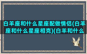 白羊座和什么星座配做情侣(白羊座和什么星座相克)(白羊和什么星座是情侣)