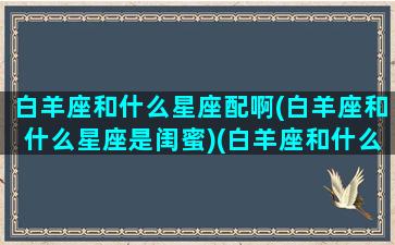 白羊座和什么星座配啊(白羊座和什么星座是闺蜜)(白羊座和什么星座配做闺蜜)