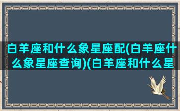 白羊座和什么象星座配(白羊座什么象星座查询)(白羊座和什么星座一对)