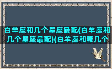 白羊座和几个星座最配(白羊座和几个星座最配)(白羊座和哪几个星座最般配)