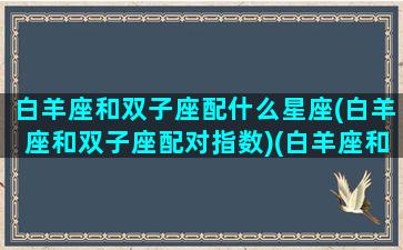 白羊座和双子座配什么星座(白羊座和双子座配对指数)(白羊座和双子座搭配吗)