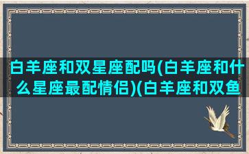 白羊座和双星座配吗(白羊座和什么星座最配情侣)(白羊座和双鱼座配不配)