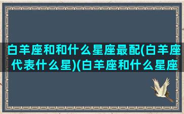 白羊座和和什么星座最配(白羊座代表什么星)(白羊座和什么星座一对)