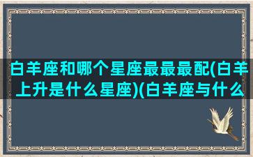 白羊座和哪个星座最最最配(白羊上升是什么星座)(白羊座与什么星座匹配)