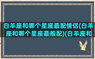 白羊座和哪个星座最配情侣(白羊座和哪个星座最般配)(白羊座和哪个星座匹配度最高)