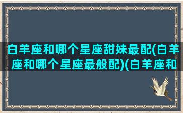 白羊座和哪个星座甜妹最配(白羊座和哪个星座最般配)(白羊座和谁是最好看的人)