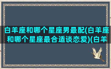 白羊座和哪个星座男最配(白羊座和哪个星座最合适谈恋爱)(白羊座和什么座男最配)