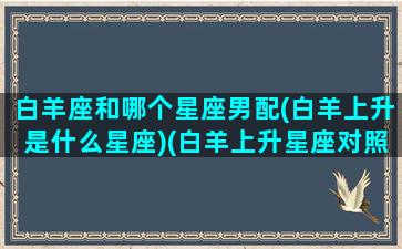 白羊座和哪个星座男配(白羊上升是什么星座)(白羊上升星座对照表)