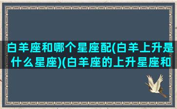 白羊座和哪个星座配(白羊上升是什么星座)(白羊座的上升星座和月亮星座)