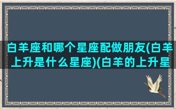 白羊座和哪个星座配做朋友(白羊上升是什么星座)(白羊的上升星座和太阳星座)