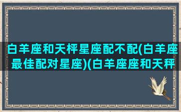 白羊座和天枰星座配不配(白羊座最佳配对星座)(白羊座座和天秤座相配吗)