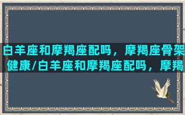 白羊座和摩羯座配吗，摩羯座骨架健康/白羊座和摩羯座配吗，摩羯座骨架健康-我的网站