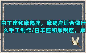 白羊座和摩羯座，摩羯座适合做什么手工制作/白羊座和摩羯座，摩羯座适合做什么手工制作-我的网站