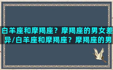 白羊座和摩羯座？摩羯座的男女差异/白羊座和摩羯座？摩羯座的男女差异-我的网站