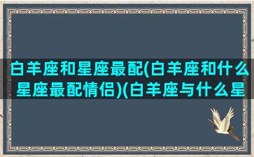 白羊座和星座最配(白羊座和什么星座最配情侣)(白羊座与什么星座最配对)