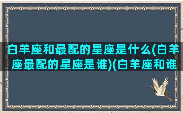 白羊座和最配的星座是什么(白羊座最配的星座是谁)(白羊座和谁最般配)