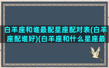 白羊座和谁最配星座配对表(白羊座配谁好)(白羊座和什么星座最配对指数)