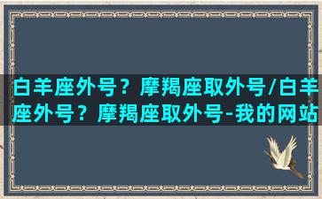 白羊座外号？摩羯座取外号/白羊座外号？摩羯座取外号-我的网站(白羊座眼中的摩羯座)