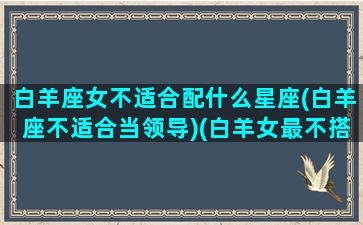 白羊座女不适合配什么星座(白羊座不适合当领导)(白羊女最不搭的星座)