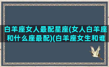 白羊座女人最配星座(女人白羊座和什么座最配)(白羊座女生和谁最配对)