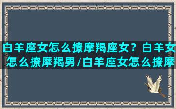 白羊座女怎么撩摩羯座女？白羊女怎么撩摩羯男/白羊座女怎么撩摩羯座女？白羊女怎么撩摩羯男-我的网站