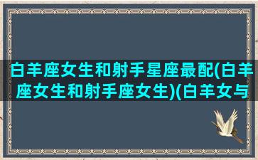 白羊座女生和射手星座最配(白羊座女生和射手座女生)(白羊女与射手女的区别)