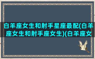 白羊座女生和射手星座最配(白羊座女生和射手座女生)(白羊座女生和射手座女生恋爱)