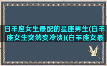 白羊座女生最配的星座男生(白羊座女生突然变冷淡)(白羊座女最配什么星座男)