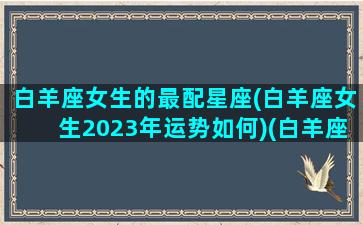 白羊座女生的最配星座(白羊座女生2023年运势如何)(白羊座女2021年的运势如何爱情完整)