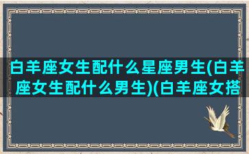 白羊座女生配什么星座男生(白羊座女生配什么男生)(白羊座女搭配什么星座男)