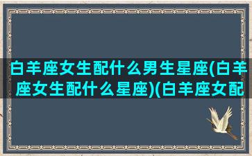 白羊座女生配什么男生星座(白羊座女生配什么星座)(白羊座女配什么座的男生)