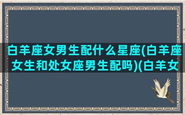 白羊座女男生配什么星座(白羊座女生和处女座男生配吗)(白羊女和十二星座男哪对cp最完美)