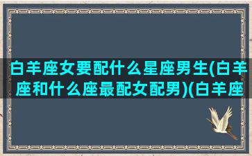 白羊座女要配什么星座男生(白羊座和什么座最配女配男)(白羊座女搭配什么星座男)