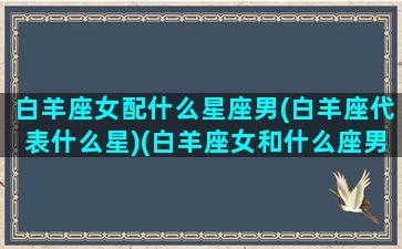 白羊座女配什么星座男(白羊座代表什么星)(白羊座女和什么座男最般配)