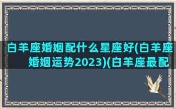 白羊座婚姻配什么星座好(白羊座婚姻运势2023)(白羊座最配什么座结婚)