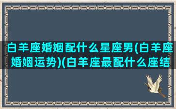 白羊座婚姻配什么星座男(白羊座婚姻运势)(白羊座最配什么座结婚)