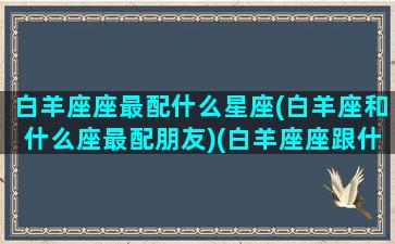 白羊座座最配什么星座(白羊座和什么座最配朋友)(白羊座座跟什么星座最配)