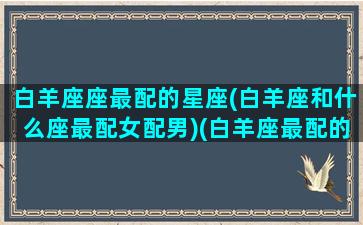 白羊座座最配的星座(白羊座和什么座最配女配男)(白羊座最配的星座是什么)