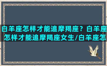 白羊座怎样才能追摩羯座？白羊座怎样才能追摩羯座女生/白羊座怎样才能追摩羯座？白羊座怎样才能追摩羯座女生-我的网站