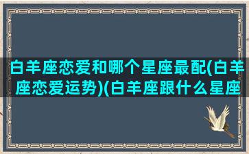 白羊座恋爱和哪个星座最配(白羊座恋爱运势)(白羊座跟什么星座谈恋爱最好)