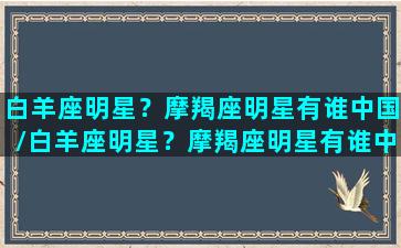 白羊座明星？摩羯座明星有谁中国/白羊座明星？摩羯座明星有谁中国-我的网站